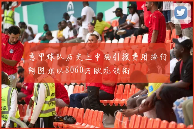 意甲球队历史上中场引援费用排行阿图尔以8060万欧元领衔