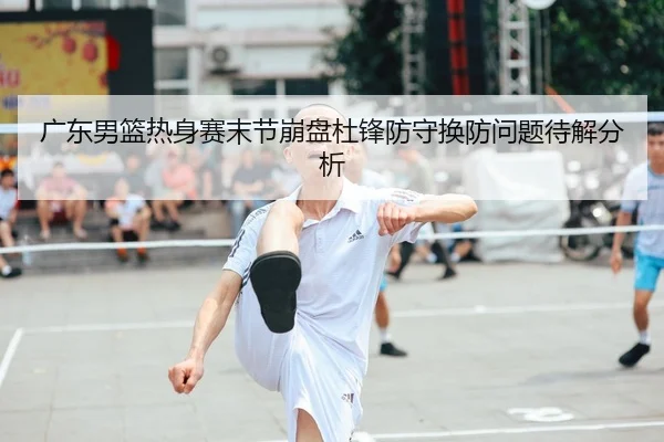广东男篮热身赛末节崩盘杜锋防守换防问题待解分析