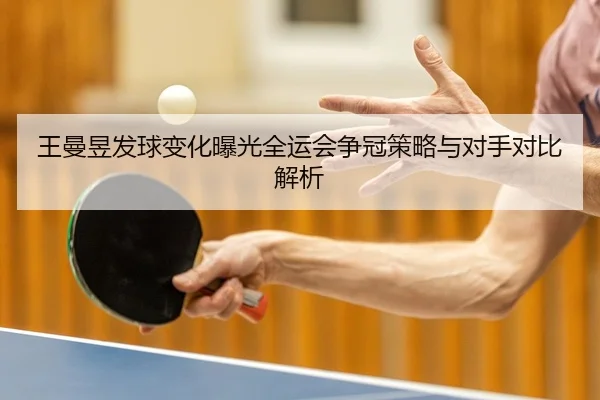 王曼昱发球变化曝光全运会争冠策略与对手对比解析